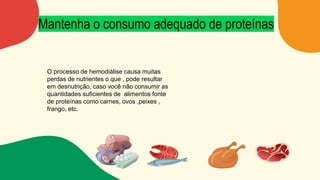 Mantenha o consumo adequado de proteínas
O processo de hemodiálise causa muitas
perdas de nutrientes o que , pode resultar
em desnutrição, caso você não consumir as
quantidades suficientes de alimentos fonte
de proteínas como carnes, ovos ,peixes ,
frango, etc.
 