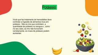 Potássio
Você que faz tratamento de hemodiálise deve
controlar a ingestão de alimentos ricos em
potássio . São os rins que controlam a
quantidade de potássio no sangue e , como
no seu caso, os rins não funcionam
corretamente, os níveis de potássio podem
aumentar.
 