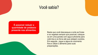 Você sabia?
Basta que você descasque e corte as frutas
e os vegetais sempre que possível, coloque-
os em uma panela com agua suficiente para
cobri-los e os ferva até que estejam cozidos.
Em seguida , jogue a água do cozimento
fora e utilize o alimento para suas
preparações.
É possível reduzir a
quantidade de potássio
presente nos alimentos.
 