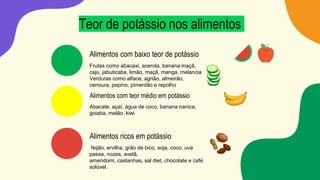 Teor de potássio nos alimentos
Alimentos com baixo teor de potássio
Frutas como abacaxi, acerola, banana maçã,
caju, jabuticaba, limão, maçã, manga, melancia
Verduras como alface, agrião, almeirão,
cenoura, pepino, pimentão e repolho
Alimentos com teor médio em potássio
Abacate, açaí, água de coco, banana nanica,
goiaba, melão, kiwi
Alimentos ricos em potássio
feijão, ervilha, grão de bico, soja, coco, uva
passa, nozes, avelã,
amendoim, castanhas, sal diet, chocolate e café
solúvel.
 