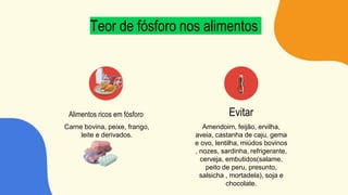 Teor de fósforo nos alimentos
Carne bovina, peixe, frango,
leite e derivados.
Amendoim, feijão, ervilha,
aveia, castanha de caju, gema
e ovo, lentilha, miúdos bovinos
, nozes, sardinha, refrigerante,
cerveja, embutidos(salame,
peito de peru, presunto,
salsicha , mortadela), soja e
chocolate.
Alimentos ricos em fósforo Evitar
 