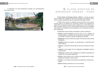 feam - FUNDAÇÃO ESTADUAL DO MEIO AMBIENTE
ORIENTAÇÕES BÁSICAS PARA DRENAGEM URBANA 25
feam - FUNDAÇÃO ESTADUAL DO MEIO AMBIENTE
ORIENTAÇÕES BÁSICAS PARA DRENAGEM URBANA24
O Plano Diretor de Drenagem Urbana - PDDU é o conjunto de diretri-
zes que determinam a gestão do sistema de drenagem cujo objetivo é mini-
mizar o impacto ambiental devido ao escoamento das águas pluviais.
O PDDU deve priorizar as medidas não-estruturantes, incluir a parti-
cipação pública, ser definido por sub-bacias urbanas e ser integrado ao
plano diretor de desenvolvimento urbano. Objetiva ser o instrumento orien-
tador do poder executivo não só nas questões pontuais como inundações
mas também nas medidas de macrodrenagem como contenções de encos-
tas e cabeceiras.
A elaboração de plano diretor de drenagem urbana consiste em:
• estudar a bacia hidrográfica como um todo, com o cadastro da
macrodrenagem e inventário das ocorrências de inundações, contro-
le de erosão, controle de vetores causadores de doenças;
• estabelecer normas e critérios de projeto uniformes para toda a bacia
hidrográfica;
• identificar áreas que possam ser preservadas ou adquiridas pelo
Poder Público;
• elaborar o zoneamento dos fundos de vale e das várzeas de inunda-
ção;
• valorizar o curso d’água com sua integração na paisagem urbana e
fonte de lazer;
• estabelecer critérios para implantação de medidas necessárias de
acordo com os recursos disponíveis;
• articular o plano diretor com os serviços de abastecimento de água,
esgotamento sanitário, sistema viário;
• envolver a comunidade na discussão dos problemas e soluções pro-
postas;
• adotar medidas preventivas em vez de corretivas.
7 . P L A N O D I R E T O R D E
D R E N A G E M U R B A N A - P D D U
• reservatório em área densamente ocupada com aproveitamento
como área de lazer.
 