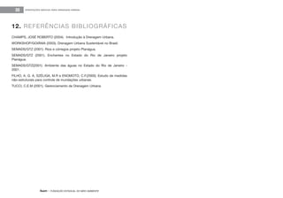 feam - FUNDAÇÃO ESTADUAL DO MEIO AMBIENTE
ORIENTAÇÕES BÁSICAS PARA DRENAGEM URBANA30
CHAMPS, JOSÉ ROBERTO (2004). Introdução à Drenagem Urbana.
WORKSHOP/GOIÂNIA (2003). Drenagem Urbana Sustentável no Brasil.
SEMADS/GTZ (2001). Rios e córregos projeto Planágua.
SEMADS/GTZ (2001). Enchentes no Estado do Rio de Janeiro projeto
Planágua.
SEMADS/GTZ(2001). Ambiente das águas no Estado do Rio de Janeiro -
2001.
FILHO, A. G. A, SZÉLIGA, M.R e ENOMOTO, C.F.(2000). Estudo de medidas
não-estruturais para controle de inundações urbanas.
TUCCI, C.E.M (2001). Gerenciamento da Drenagem Urbana.
12. REFERÊNCIAS BIBLIOGRÁFICAS
 