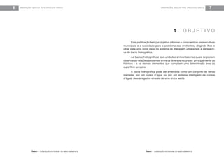 feam - FUNDAÇÃO ESTADUAL DO MEIO AMBIENTE
ORIENTAÇÕES BÁSICAS PARA DRENAGEM URBANA6
feam - FUNDAÇÃO ESTADUAL DO MEIO AMBIENTE
ORIENTAÇÕES BÁSICAS PARA DRENAGEM URBANA 7
Esta publicação tem por objetivo informar e conscientizar os executivos
municipais e a sociedade para o problema das enchentes, dirigindo-lhes o
olhar para uma nova visão do sistema de drenagem urbana sob a perspecti-
va de bacia hidrográfica.
As bacias hidrográficas são unidades ambientais nas quais se podem
observar as relações existentes entre os diversos recursos - principalmente os
hídricos - e os demais elementos que compõem uma determinada área da
superfície terrestre.
A bacia hidrográfica pode ser entendida como um conjunto de terras
drenadas por um curso d’água ou por um sistema interligado de cursos
d’água, descarregados através de uma única saída.
1 . O B J E T I V O
 