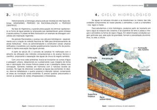 feam - FUNDAÇÃO ESTADUAL DO MEIO AMBIENTE
ORIENTAÇÕES BÁSICAS PARA DRENAGEM URBANA 11
feam - FUNDAÇÃO ESTADUAL DO MEIO AMBIENTE
ORIENTAÇÕES BÁSICAS PARA DRENAGEM URBANA10
Historicamente, a hidrologia urbana pode ser dividida em três fases dis-
tintas: HIGIENISMO, PERÍODO DA RACIONALIZAÇÃO e PERÍODO
CIENTÍFICO.
Na fase do Higienismo, a grande preocupação era eliminar rapidamen-
te os focos de água parada ou empoçada que representavam grave ameaça
à saúde pública. A cidade de Belo Horizonte é um exemplo de drenagem con-
cebida sob inspiração higienista.
No período Racionalista, o avanço nos cálculos hidrológicos - especial-
mente com a criação do método Racional de 1889 para dimensionamento de
obras hidráulicas - levou os administradores a construírem canais urbanos
retificados e revestidos com seções gradativamente maiores a fim de promo-
verem a rápida evacuação das águas pluviais.
A partir do século 20, o conceito de canalizar foi melhorado com o
advento da utilização dos métodos computacionais e do avanço técnico e
científico, propiciando a separação das águas de chuva do esgoto sanitário.
Com uma nova visão ambiental, busca-se incorporar os cursos d’água
à paisagem urbana, despoluindo-os e preservando suas margens de forma
que a valorização dos corpos hídricos passa a ser o paradigma dessa nova
concepção. Somente medidas em harmonia com a natureza levarão ao
sucesso. No lugar de direcionar e acelerar as águas das enchentes rio abai-
xo, deve-se restabelecer o quanto possível a retenção natural, conservando
as áreas de inundação ainda existentes. É preciso quebrar preconceitos e
vencer as pressões de visões ultrapassadas e interesseiras.
As águas na natureza circulam e se transformam no interior das três
unidades componentes do nosso planeta: a atmosfera, o solo e a hidrosfera
- rios, lagos e mares.
Para estudarmos o ciclo hidrológico, podemos partir do momento em
que a água se evapora dos oceanos e da superfície da terra e passa a inte-
grar a atmosfera na forma de vapor d’água. Em determinadas condições sur-
gem gotículas que, pela ação da gravidade, formam a precipitação pluviomé-
trica, ou seja, a chuva.
3 . H I S T Ó R I C O 4 . C I C L O H I D R O L Ó G I C O
 