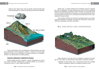 feam - FUNDAÇÃO ESTADUAL DO MEIO AMBIENTE
ORIENTAÇÕES BÁSICAS PARA DRENAGEM URBANA 15
feam - FUNDAÇÃO ESTADUAL DO MEIO AMBIENTE
ORIENTAÇÕES BÁSICAS PARA DRENAGEM URBANA14
tração do solo. Desse modo, deve-se estudar o efeito produzido pela
impermeabilização no aumento da parcela de escoamento superficial.
Nesse caso, o controle institucional da drenagem pode ser realizado
por meio de legislação municipal adequada para cada município; legislação
estadual que estabeleça os padrões a serem mantidos nos municípios de tal
forma a não serem transferidos os impactos ou os dois procedimentos. Deve-
se buscar ações conjuntas com os municípios envolvidos para se obter o pla-
nejamento de toda a bacia.
Para implantar medidas de controle de inundações devem ser conside-
radas três situações de ocupação: sub-bacia não urbanizada, sub-bacia par-
cialmente urbanizada e sub-bacia urbanizada.
5.1. SUB-BACIA NÃO-URBANIZADA
Essas características são completamente individualizadas para cada
bacia contribuinte, sendo necessário, portanto, o estudo de cada situação
específica, de forma a se conhecerem as diversas influências e, conseqüen-
temente, a se determinarem as vazões geradas.
BACIAS URBANAS COMPARTILHADAS
Muitas cidades possuem, entretanto, bacias hidrográficas em comum
com outros municípios, apresentando o seguinte cenário: um município a
montante de outro e o curso d’água dividindo-os.
Nesta situação em que não houve a ocupação na planície de inunda-
ção do curso d’água, ao administrador cabe adotar as seguintes medidas:
• priorizar um plano diretor com o zoneamento da área de inundação
visando a estabelecer regras de ocupação de áreas de risco;
 