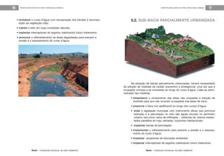 feam - FUNDAÇÃO ESTADUAL DO MEIO AMBIENTE
ORIENTAÇÕES BÁSICAS PARA DRENAGEM URBANA 17ORIENTAÇÕES BÁSICAS PARA DRENAGEM URBANA16
• revitalizar o curso d’água com recuperação dos taludes e recompo-
sição da vegetação ciliar;
• manter o leito em suas condições naturais;
• implantar interceptores de esgotos viabilizando futuro tratamento;
• promover o reflorestamento de áreas degradadas para prevenir a
erosão e o assoreamento do curso d’água.
5.2. SUB-BACIA PARCIALMENTE URBANIZADA
feam - FUNDAÇÃO ESTADUAL DO MEIO AMBIENTE
Na situação de bacias parcialmente urbanizadas, haverá necessidade
da adoção de medidas de caráter preventivo e emergencial, uma vez que a
ocupação começa a se consolidar ao longo do curso d’água. Cabe ao admi-
nistrador tais medidas:
• estabelecer o zoneamento das áreas não ocupadas e adoção de
medidas para que não ocorram ocupações nas áreas de risco;
• preservar a faixa non aedificandi ao longo dos cursos d’água;
• dotar a legislação municipal com instrumento eficaz que promova
retenção e a percolação no solo das águas pluviais no perímetro
urbano; tais como valos de infiltração - sistemas de drenos implan-
tados paralelos às ruas, estradas, conjuntos habitacionais;
• implantar bacias de percolação;
• implementar o reflorestamento para prevenir a erosão e o assorea-
mento do curso d’água;
• implantar programas de educação ambiental;
• implantar interceptores de esgotos viabilizando futuro tratamento.
 