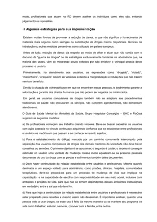 modo, profissionais que atuam na RD devem acolher os indivíduos como eles são, evitando
julgamentos e represálias.
 Algumas estratégias para sua implementação
Existem muitas formas de promover a redução de danos, o que não significa o fornecimento de
materiais mais seguros como seringas ou substituição de drogas menos prejudiciais, técnicas de
hidratação ou outras medidas preventivas como utilizado em países europeus.
Antes de tudo, redução de danos diz respeito ao modo de olhar e atuar que não condiz com o
discurso de "guerra às drogas" ou de estratégias exclusivamente fundadas na abstinência que, na
maioria das vezes, vêm se mostrando pouco exitosas por não envolver a principal pessoa deste
processo: o usuário.
Primeiramente, no atendimento aos usuários, as expressões como “drogado”, “viciado”,
“maconheiro”, “craqueiro” devem ser abolidas evitando a marginalização e rotulações que não trazem
nenhum benefício.
Devido à situação de vulnerabilidade em que se encontram essas pessoas, o acolhimento garante a
valorização e garantia dos direitos humanos que não podem ser negados ou minimizados.
Em geral, os usuários compulsivos de drogas também não se adaptam aos procedimentos
tradicionais de saúde: não procuraram os serviços, não cumprem agendamentos, não demandam
atendimento.
O Guia de Saúde Mental do Ministério da Saúde, Grupo Hospitalar Conceição – GHC e FioCruz
sugerem as seguintes medidas:
a) Os profissionais começam seu trabalho criando vínculos. Deve-se buscar cadastrar os usuários
com ação baseada no vínculo continuado adquirindo confiança que se estabelece entre profissionais
e usuários na medida em que passam a se conhecer enquanto sujeitos;
b) Para o estabelecimento do diálogo marcado por um caminho comumente interrompido pela
separação dos usuários compulsivos de drogas dos demais membros da sociedade não deve haver
conselhos ou sermões. O primeiro objetivo é se aproximar; o segundo é cuidar; o terceiro é conseguir
estimular no usuário uma vontade de mudança. Desse modo equalizam-se os prazeres pessoais
decorrentes do uso da droga com as perdas e sofrimentos também deles decorrentes.
c) Deve haver continuidade da relação estabelecida entre usuários e profissionais. Mesmo quando
destinada a um espaço voltado para abstinência, como prisões, clínicas, hospitais, comunidades
terapêuticas, deve-se prepará-los para um processo de mudança de vida que implique na
capacitação e na capacidade de escolha com responsabilidade em seu meio social, inclusive com
ambições e projetos de vida, para que não se tornem dependentes desses ambientes institucionais
em verdadeiro entra e sai que não tem fim.
d) Para que haja a continuidade da relação estabelecida entre usuários e profissionais é necessário
estar preparado para recaídas e mesmo assim não desanimar. É importante analisar, quando uma
pessoa volta a usar drogas, se esse uso é feito da mesma maneira ou se mantém seu programa de
vida como trabalhar, estudar, namorar, conviver com a família, entre outros.
 