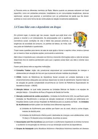 e) Parceria entre os diferentes membros da Rede. Mesmo quando as pessoas estiverem em local
específico, como em ambientes prisionais, hospitalares ou em comunidades terapêuticas, deve-se
oportunizar, sempre que possível, a convivência com os profissionais de saúde que lhe deram
acolhida no início como forma de dar continuidade da relação inicialmente estabelecida.
Em primeiro lugar, é preciso agir nas causas, naquilo que pode levar uma
pessoa a recorrer a um entorpecente. As preocupações com a aparência,
convivência social, condições de vida e hábito das pessoas próximas, as
exigências da sociedade de consumo, os padrões de beleza, da mídia, tudo
isso pode ser trabalhado e questionado.
Trazer essas questões para dentro da sala de aula ajuda a formar o espírito crítico, ensina a pensar
por si mesmo e fazer as próprias opções, promovendo a autonomia.
Além disso é importante que o educador se informe e transmita informações sobre a rede de serviços
disponíveis fora do sistema penitenciário para que o egresso possa fazer uso dela e orientar seus
familiares.
Fazem parte dessa rede as seguintes instituições:
 Conselho Tutelar: órgão não jurisdicional responsável por encaminhamentos de crianças e
adolescentes em situação de risco em que é possível articular medidas de proteção.
 CRAS: Centro de Referência de Assistência Social consiste em unidade destinada a dar
encaminhamentos adequados aos serviços disponíveis na rede de atendimento. Quando tratar-se
de situação de grande complexidade encaminha-se ao Centro de Referência Especializado de
Assistência Social – CREAS.
 Atenção básica: na qual estão presentes as Unidades Básicas de Saúde e as equipes de
atenção básica – Consultórios de Rua e Programa de Saúde da Família.
 Atenção residencial de caráter provisório – Unidades de Acolhimento (UA), da qual fazem parte
Unidades de Recolhimento e serviços de atenção residencial; é formada por enfermarias em
Hospitais Gerais e pelo serviço Hospitalar de Referência para os usuários da Rede. As Unidades
de Acolhimento também podem ser divididas entre diferentes segmentos:
a) Unidades de Acolhimento para adultos que fazem uso do crack, álcool e outras drogas,
maiores de dezoito anos.
b) Unidades de Acolhimento infanto-juvenil, destinadas às crianças e aos adolescentes, entre
10 (dez) e 18 (dezoito) anos incompletos, de ambos os sexos.
 Associações sem fins lucrativos que promovem o acolhimento respeitando os direitos humanos
e auxiliando na recuperação do indivíduo e na sua reinserção social livre da dependência.
 Grupos de Autoajuda como Alcoólicos Anônimos e Narcóticos Anônimos inseridos em diversos
 