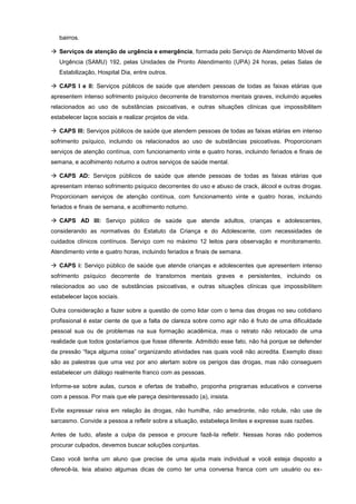 bairros.
 Serviços de atenção de urgência e emergência, formada pelo Serviço de Atendimento Móvel de
Urgência (SAMU) 192, pelas Unidades de Pronto Atendimento (UPA) 24 horas, pelas Salas de
Estabilização, Hospital Dia, entre outros.
 CAPS I e II: Serviços públicos de saúde que atendem pessoas de todas as faixas etárias que
apresentem intenso sofrimento psíquico decorrente de transtornos mentais graves, incluindo aqueles
relacionados ao uso de substâncias psicoativas, e outras situações clínicas que impossibilitem
estabelecer laços sociais e realizar projetos de vida.
 CAPS III: Serviços públicos de saúde que atendem pessoas de todas as faixas etárias em intenso
sofrimento psíquico, incluindo os relacionados ao uso de substâncias psicoativas. Proporcionam
serviços de atenção contínua, com funcionamento vinte e quatro horas, incluindo feriados e finais de
semana, e acolhimento noturno a outros serviços de saúde mental.
 CAPS AD: Serviços públicos de saúde que atende pessoas de todas as faixas etárias que
apresentam intenso sofrimento psíquico decorrentes do uso e abuso de crack, álcool e outras drogas.
Proporcionam serviços de atenção contínua, com funcionamento vinte e quatro horas, incluindo
feriados e finais de semana, e acolhimento noturno.
 CAPS AD III: Serviço público de saúde que atende adultos, crianças e adolescentes,
considerando as normativas do Estatuto da Criança e do Adolescente, com necessidades de
cuidados clínicos contínuos. Serviço com no máximo 12 leitos para observação e monitoramento.
Atendimento vinte e quatro horas, incluindo feriados e finais de semana.
 CAPS i: Serviço público de saúde que atende crianças e adolescentes que apresentem intenso
sofrimento psíquico decorrente de transtornos mentais graves e persistentes, incluindo os
relacionados ao uso de substâncias psicoativas, e outras situações clínicas que impossibilitem
estabelecer laços sociais.
Outra consideração a fazer sobre a questão de como lidar com o tema das drogas no seu cotidiano
profissional é estar ciente de que a falta de clareza sobre como agir não é fruto de uma dificuldade
pessoal sua ou de problemas na sua formação acadêmica, mas o retrato não retocado de uma
realidade que todos gostaríamos que fosse diferente. Admitido esse fato, não há porque se defender
da pressão “faça alguma coisa” organizando atividades nas quais você não acredita. Exemplo disso
são as palestras que uma vez por ano alertam sobre os perigos das drogas, mas não conseguem
estabelecer um diálogo realmente franco com as pessoas.
Informe-se sobre aulas, cursos e ofertas de trabalho, proponha programas educativos e converse
com a pessoa. Por mais que ele pareça desinteressado (a), insista.
Evite expressar raiva em relação às drogas, não humilhe, não amedronte, não rotule, não use de
sarcasmo. Convide a pessoa a refletir sobre a situação, estabeleça limites e expresse suas razões.
Antes de tudo, afaste a culpa da pessoa e procure fazê-la refletir. Nessas horas não podemos
procurar culpados, devemos buscar soluções conjuntas.
Caso você tenha um aluno que precise de uma ajuda mais individual e você esteja disposto a
oferecê-la, leia abaixo algumas dicas de como ter uma conversa franca com um usuário ou ex-
 