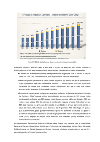 Fonte: SANZOVO, Natália Macedo. Sistema penitenciário. Instituto Avante, 2013.
Conforme pesquisa realizada pelo NUPECRIM – Núcleo de Pesquisa em Política Criminal e
Criminologia da SEJU, acerca das mulheres encarceradas, constataram-se dados importantes:
 A maioria das mulheres encontra-se presa por tráfico de drogas (art. 33 e 35, Lei 11.343/06) ou
roubo (art. 157, CP), considerando-se tanto as provisórias como as condenadas.
 Existe um grande percentual de casos, dentre as presas por tráfico, em que a quantidade de
droga apreendida pode ser considerada pequena. O mesmo ocorre com um significativo
percentual de presas que cometeram crimes patrimoniais, em que o valor dos objetos
subtraídos não ultrapassa 01 (hum) salário-mínimo.
 Tomando-se os dados das mulheres encarceradas no Centro de Regime Semiaberto Feminino
de Curitiba – CRAF apenas a título exemplificativo, em um universo de 163 presas (todas
condenadas) verifica-se que 68% destas responde por crime de tráfico de drogas e 15% por
roubo, o que totaliza 83% do universo de condenadas naquela Unidade. Vale observar que
86% das mesmas são primárias. Em relação à quantidade de drogas apreendida dentre os
casos de tráfico, 18% indicam casos de menos de 20 gramas e 70% não chega a 1 quilo, o
que, evidentemente, pode guardar diferentes significados conforme a natureza e o peso da
substância entorpecente. Quanto ao tipo de droga apreendida, nota-se a ampla prevalência do
crack (45%), seguido do próprio crack misturado com maconha (20%), maconha (6%) e
maconha com cocaína (6%).
O Departamento Estadual de Políticas Públicas sobre Drogas, em parceria com a Universidade
Federal do Paraná, Universidade de Chicago, Professores da Universidade de São Paulo, Ministério
Público Federal e a Escola Superior em Direitos Humanos estruturou pesquisa para o ano de 2014
para os seguintes principais levantamentos:
 
