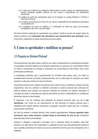(a) o índice de incidência de problemas relacionados à saúde mental nos estabelecimentos
penais, sobretudo aqueles relativos ao uso, abuso e dependência em substâncias
psicoativas;
(b) análise do perfil dos condenados pela Lei de Drogas na Justiça Estadual e Federal e
dosimetria da pena;
(c) a análise do percentual do índice de uso, abuso e dependência de substâncias psicoativas
na sociedade civil;
(d) a avaliação de casos de violência e a verificação do índice de casos que possuam
correlação ou não com o uso de drogas.
Em breve haverá a aplicação do questionário que avaliará o perfil do usuário de drogas dentro do
sistema prisional, cuja mobilização dos educadores será imprescindível para aplicação desse
instrumento, viabilizando-se ações específicas para esse público.
Para levantamento dos dados sobre o perfil do uso, abuso e dependência em substâncias psicoativas
na população carcerária elaborou-se importante questionário em parceria com Universidade Federal
do Paraná, Universidade de Chicago e professores da Universidade de São Paulo, entre outras
contribuições acadêmicas.
A metodologia escolhida será o preenchimento do formulário pelo próprio preso, em todos os
estabelecimentos penais do Estado, preferencialmente sem a intervenção do educador que estará
presente na sala para orientar em casos de dúvidas.
Importante esclarecer que o objetivo da pesquisa não é saber nomes ou identificar a pessoa que está
respondendo, mas sim, conhecer a realidade vivenciada no sistema prisional para construção de
políticas públicas para aqueles que possuam interesse em participar de espaços destinados à
promoção da saúde e prevenção aos agravos decorrentes do abuso e dependência em substâncias
psicoativas (álcool e outras drogas).
É importante o elo de confiança para aplicação da pesquisa deixando claro que ela é não
identificada, com intuito de nos aproximarmos da real demanda do sistema prisional para o
estabelecimento dessas políticas específicas à população carcerária, papel este que o educador
possui grande importância.
Na hora de recolher o material também evite recolher separadamente. Procure aguardar todos
terminarem, para, neste momento, recolher todos os formulários de uma só vez, evitando-se
desconfianças entre os entrevistados.
Ninguém é obrigado a responder o formulário; nem a responder todas as questões. Caso haja
dúvidas ou as alternativas não contemplarem a realidade do preso que está preenchendo prefere-se
que a questão permaneça em branco do que ser preenchida de forma que não corresponda com a
realidade.
 