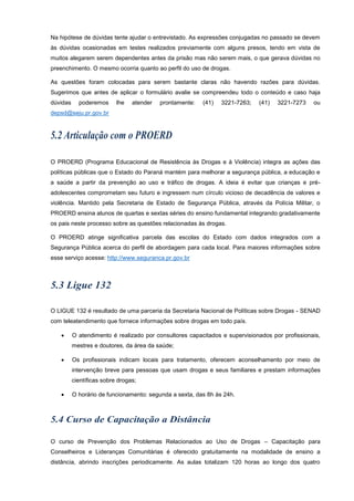 Na hipótese de dúvidas tente ajudar o entrevistado. As expressões conjugadas no passado se devem
às dúvidas ocasionadas em testes realizados previamente com alguns presos, tendo em vista de
muitos alegarem serem dependentes antes da prisão mas não serem mais, o que gerava dúvidas no
preenchimento. O mesmo ocorria quanto ao perfil do uso de drogas.
As questões foram colocadas para serem bastante claras não havendo razões para dúvidas.
Sugerimos que antes de aplicar o formulário avalie se compreendeu todo o conteúdo e caso haja
dúvidas poderemos lhe atender prontamente: (41) 3221-7263; (41) 3221-7273 ou
depsd@seju.pr.gov.br
O PROERD (Programa Educacional de Resistência às Drogas e à Violência) integra as ações das
políticas públicas que o Estado do Paraná mantém para melhorar a segurança pública, a educação e
a saúde a partir da prevenção ao uso e tráfico de drogas. A ideia é evitar que crianças e pré-
adolescentes comprometam seu futuro e ingressem num círculo vicioso de decadência de valores e
violência. Mantido pela Secretaria de Estado de Segurança Pública, através da Polícia Militar, o
PROERD ensina alunos de quartas e sextas séries do ensino fundamental integrando gradativamente
os pais neste processo sobre as questões relacionadas às drogas.
O PROERD atinge significativa parcela das escolas do Estado com dados integrados com a
Segurança Pública acerca do perfil de abordagem para cada local. Para maiores informações sobre
esse serviço acesse: http://www.seguranca.pr.gov.br
O LIGUE 132 é resultado de uma parceria da Secretaria Nacional de Políticas sobre Drogas - SENAD
com teleatendimento que fornece informações sobre drogas em todo país.
 O atendimento é realizado por consultores capacitados e supervisionados por profissionais,
mestres e doutores, da área da saúde;
 Os profissionais indicam locais para tratamento, oferecem aconselhamento por meio de
intervenção breve para pessoas que usam drogas e seus familiares e prestam informações
científicas sobre drogas;
 O horário de funcionamento: segunda a sexta, das 8h às 24h.
O curso de Prevenção dos Problemas Relacionados ao Uso de Drogas – Capacitação para
Conselheiros e Lideranças Comunitárias é oferecido gratuitamente na modalidade de ensino a
distância, abrindo inscrições periodicamente. As aulas totalizam 120 horas ao longo dos quatro
 