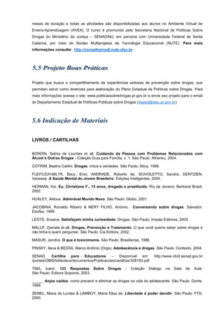 meses de duração e todas as atividades são disponibilizadas aos alunos no Ambiente Virtual de
Ensino-Aprendizagem (AVEA). O curso é promovido pela Secretaria Nacional de Políticas Sobre
Drogas do Ministério da Justiça – SENAD/MJ, em parceria com Universidade Federal de Santa
Catarina, por meio do Núcleo Multiprojetos de Tecnologia Educacional (NUTE). Para mais
informações consulte: http://conselheiros6.nute.ufsc.br
Projeto que busca o compartilhamento de experiências exitosas de prevenção sobre drogas, que
permitam servir como diretrizes para elaboração do Plano Estadual de Políticas sobre Drogas. Para
mais informações acesse o site: www.politicassobredrogas.pr.gov.br e envie seu projeto para o email
do Departamento Estadual de Políticas Públicas sobre Drogas (depsd@seju.pr.gov.br).
LIVROS / CARTILHAS
BORDIN, Selma de Lourdes et all. uidando da Pessoa com Problemas elacionados com
lcool e utras rogas - oleção uia para am lia. v. . ão Paulo theneu, .
COTRIM, Beatriz Carlini. Drogas: mitos e verdades. ão Paulo tica, .
FLEITLICH-BILYK, Bacy, Enio; ANDRADE, Roberto de; SCIVOLETTO, Sandra; DENTZIEN,
Vanessa. A Saúde Mental do Jovem Brasileiro. Edições Inteligentes, 2004.
HERMAN, Kai. Eu, Christiane F., 13 anos, drogada e prostituída. Rio de Janeiro: Bertrand Brasil,
2002.
HUXLEY, Aldous. dmir el undo o o. ão Paulo lobo, .
JACOBINA, Ronaldo Ribeiro & NERY FILHO, Antonio. Conversando sobre drogas. Salvador:
Edufba, 1999.
LEOTE, Susana. Satisfaçam minha curiosidade: Drogas. São Paulo: Impala Editores, 2003.
MALUF, Daniela et all. Drogas, Pre en ão e ratamento: que você queria saber sobre drogas e
não tinha a quem perguntar. ão Paulo ia Editora, .
MASUR, Jandira. que to icomania. ão Paulo rasiliense, .
PINSKY, Ilana & BESSA, Marco Antônio (Orgs). Adolescência e drogas. ão Paulo ontexto, .
SENAD. Cartilha para Educadores – Disponível em: http://www.obid.senad.gov.br
/portais/OBID/biblioteca/documentos/Publicacoes/cartilhas/328193.pdf
TIBA, Icami. 123 Respostas Sobre Drogas - oleção iálogo na ala de ula.
ão Paulo Editora cipione, .
_____. n os ca dos: como prevenir e eliminar as drogas na vida do adolescente. ão Paulo: Gente,
1999.
ZEMEL, Maria de Lurdes & LAMBOY, Maria Elisa de. iberdade poder decidir. ão Paulo ,
2000.
 