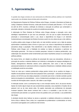 A questão das drogas consiste em eixo estruturante de diferentes políticas públicas com importante
repercussão nas atividades desenvolvidas pelos educadores.
Ao Departamento Estadual de Políticas Públicas sobre Drogas, vinculado à Secretaria de Estado da
Justiça, Cidadania e Direitos Humanos, criado pelo Governo do Estado pelo Decreto n. 10.714, de 09
de abril de 2014, incumbe a definição de diretrizes e execução de políticas que contemplem a
prevenção, atenção e reinserção de usuários de substâncias psicoativas.
A elaboração do Plano Estadual de Políticas sobre Drogas abrange a educação como vetor
estratégico especialmente no que toca sua prevenção, uma vez que as ações educacionais de
prevenção e conscientização sobre o uso, abuso e dependência de drogas é um elemento
fundamental para concretização dos Direitos Humanos a partir de uma cultura de paz e não violência.
A política pública sobre drogas no Brasil sofre, em todo território nacional, com a falta de estudos
aprofundados e estatísticos sobre a forma e o grau que o uso, abuso e dependência de substâncias
psicoativas atinge a população. Para atendimento a tais desafios instituiu-se o Observatório de
Políticas sobre Drogas com a finalidade de analisar os dados já existentes e aprimorar as
informações gerenciais. Em breve se iniciarão pesquisas, inclusive no sistema penitenciário, cuja
colaboração dos educadores serão fundamentais para esses importantes avanços na construção de
políticas públicas.
Da mesma forma, em relação às políticas de prevenção tão caras aos educadores, articula-se a
promoção de eventos e materiais didáticos com diretrizes e orientações em espaços estratégicos do
Estado, abrangendo-se diferentes setores como público-alvo, bem como a rede de atenção
psicossocial existente em cada local conforme a respectiva infraestrutura e realidade voltados sempre
a mobilização social da comunidade.
Tendo em vista que o sistema penitenciário abriga grande número de ex usuários de drogas, o
trabalho de educadores nesses locais deve perpassar tanto a prevenção – colocando de sobreaviso a
pessoa, de tal forma que ela esteja preparada e consciente para tomar a decisão acertada quando
diante de situações de vulnerabilidade – como o fortalecimento psicológico dos ex usuários para que
munidos de informações sobre o assunto, não voltem a usar drogas.
A instituição escolar, como a conhecemos hoje, é uma invenção recente, isto é, de poucos séculos.
Apesar de manter alguns traços de suas características passadas, seus propósitos e funções não se
parecem com as de meio século atrás. Os papéis reservados aos profissionais de educação
mudaram bastante. Estes devem conhecer bem o aluno e a sociedade, e usar de todo o seu
conhecimento para atender a um grande número de questões como, por exemplo, o uso problemático
das drogas.
A atividade docente deve habituar os alunos a apreender a realidade enfocando os conteúdos de
forma crítica e reflexiva. Deve, ainda, ter a capacidade de problematizar e contextualizar um tema,
procurando suas ligações com a prática da vida humana.
 