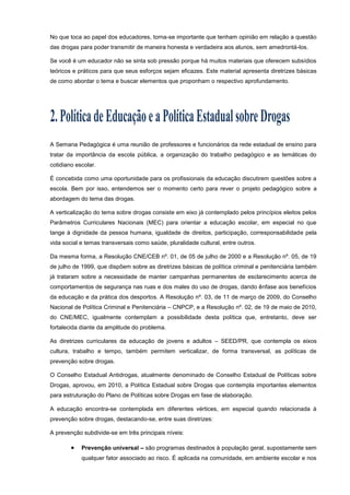 No que toca ao papel dos educadores, torna-se importante que tenham opinião em relação a questão
das drogas para poder transmitir de maneira honesta e verdadeira aos alunos, sem amedrontá-los.
Se você é um educador não se sinta sob pressão porque há muitos materiais que oferecem subsídios
teóricos e práticos para que seus esforços sejam eficazes. Este material apresenta diretrizes básicas
de como abordar o tema e buscar elementos que proponham o respectivo aprofundamento.
A Semana Pedagógica é uma reunião de professores e funcionários da rede estadual de ensino para
tratar da importância da escola pública, a organização do trabalho pedagógico e as temáticas do
cotidiano escolar.
É concebida como uma oportunidade para os profissionais da educação discutirem questões sobre a
escola. Bem por isso, entendemos ser o momento certo para rever o projeto pedagógico sobre a
abordagem do tema das drogas.
A verticalização do tema sobre drogas consiste em eixo já contemplado pelos princípios eleitos pelos
Parâmetros Curriculares Nacionais (MEC) para orientar a educação escolar, em especial no que
tange à dignidade da pessoa humana, igualdade de direitos, participação, corresponsabilidade pela
vida social e temas transversais como saúde, pluralidade cultural, entre outros.
Da mesma forma, a Resolução CNE/CEB nº. 01, de 05 de julho de 2000 e a Resolução nº. 05, de 19
de julho de 1999, que dispõem sobre as diretrizes básicas de política criminal e penitenciária também
já trataram sobre a necessidade de manter campanhas permanentes de esclarecimento acerca de
comportamentos de segurança nas ruas e dos males do uso de drogas, dando ênfase aos benefícios
da educação e da prática dos desportos. A Resolução nº. 03, de 11 de março de 2009, do Conselho
Nacional de Política Criminal e Penitenciária – CNPCP, e a Resolução nº. 02, de 19 de maio de 2010,
do CNE/MEC, igualmente contemplam a possibilidade desta política que, entretanto, deve ser
fortalecida diante da amplitude do problema.
As diretrizes curriculares da educação de jovens e adultos – SEED/PR, que contempla os eixos
cultura, trabalho e tempo, também permitem verticalizar, de forma transversal, as políticas de
prevenção sobre drogas.
O Conselho Estadual Antidrogas, atualmente denominado de Conselho Estadual de Políticas sobre
Drogas, aprovou, em 2010, a Política Estadual sobre Drogas que contempla importantes elementos
para estruturação do Plano de Políticas sobre Drogas em fase de elaboração.
A educação encontra-se contemplada em diferentes vértices, em especial quando relacionada à
prevenção sobre drogas, destacando-se, entre suas diretrizes:
A prevenção subdivide-se em três principais níveis:
 Prevenção universal – são programas destinados à população geral, supostamente sem
qualquer fator associado ao risco. É aplicada na comunidade, em ambiente escolar e nos
 