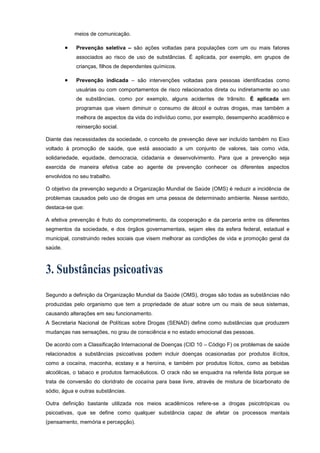 meios de comunicação.
 Prevenção seletiva – são ações voltadas para populações com um ou mais fatores
associados ao risco de uso de substâncias. É aplicada, por exemplo, em grupos de
crianças, filhos de dependentes químicos.
 Prevenção indicada – são intervenções voltadas para pessoas identificadas como
usuárias ou com comportamentos de risco relacionados direta ou indiretamente ao uso
de substâncias, como por exemplo, alguns acidentes de trânsito. É aplicada em
programas que visem diminuir o consumo de álcool e outras drogas, mas também a
melhora de aspectos da vida do indivíduo como, por exemplo, desempenho acadêmico e
reinserção social.
Diante das necessidades da sociedade, o conceito de prevenção deve ser incluído também no Eixo
voltado à promoção de saúde, que está associado a um conjunto de valores, tais como vida,
solidariedade, equidade, democracia, cidadania e desenvolvimento. Para que a prevenção seja
exercida de maneira efetiva cabe ao agente de prevenção conhecer os diferentes aspectos
envolvidos no seu trabalho.
O objetivo da prevenção segundo a Organização Mundial de Saúde (OMS) é reduzir a incidência de
problemas causados pelo uso de drogas em uma pessoa de determinado ambiente. Nesse sentido,
destaca-se que:
A efetiva prevenção é fruto do comprometimento, da cooperação e da parceria entre os diferentes
segmentos da sociedade, e dos órgãos governamentais, sejam eles da esfera federal, estadual e
municipal, construindo redes sociais que visem melhorar as condições de vida e promoção geral da
saúde.
Segundo a definição da Organização Mundial da Saúde (OMS), drogas são todas as substâncias não
produzidas pelo organismo que tem a propriedade de atuar sobre um ou mais de seus sistemas,
causando alterações em seu funcionamento.
A Secretaria Nacional de Políticas sobre Drogas (SENAD) define como substâncias que produzem
mudanças nas sensações, no grau de consciência e no estado emocional das pessoas.
De acordo com a Classificação Internacional de Doenças (CID 10 – Código F) os problemas de saúde
relacionados a substâncias psicoativas podem incluir doenças ocasionadas por produtos ilícitos,
como a cocaína, maconha, ecstasy e a heroína, e também por produtos lícitos, como as bebidas
alcoólicas, o tabaco e produtos farmacêuticos. O crack não se enquadra na referida lista porque se
trata de conversão do cloridrato de cocaína para base livre, através de mistura de bicarbonato de
sódio, água e outras substâncias.
Outra definição bastante utilizada nos meios acadêmicos refere-se a drogas psicotrópicas ou
psicoativas, que se define como qualquer substância capaz de afetar os processos mentais
(pensamento, memória e percepção).
 
