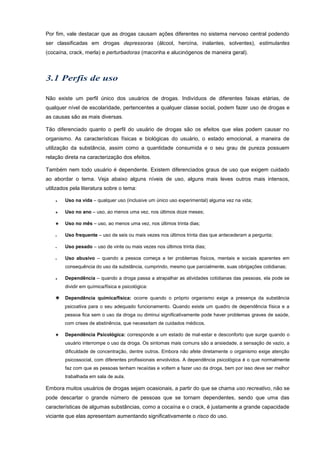 Por fim, vale destacar que as drogas causam ações diferentes no sistema nervoso central podendo
ser classificadas em drogas depressoras (álcool, heroína, inalantes, solventes), estimulantes
(cocaína, crack, merla) e perturbadoras (maconha e alucinógenos de maneira geral).
Não existe um perfil único dos usuários de drogas. Indivíduos de diferentes faixas etárias, de
qualquer nível de escolaridade, pertencentes a qualquer classe social, podem fazer uso de drogas e
as causas são as mais diversas.
Tão diferenciado quanto o perfil do usuário de drogas são os efeitos que elas podem causar no
organismo. As características físicas e biológicas do usuário, o estado emocional, a maneira de
utilização da substância, assim como a quantidade consumida e o seu grau de pureza possuem
relação direta na caracterização dos efeitos.
Também nem todo usuário é dependente. Existem diferenciados graus de uso que exigem cuidado
ao abordar o tema. Veja abaixo alguns níveis de uso, alguns mais leves outros mais intensos,
utilizados pela literatura sobre o tema:
 Uso na vida – qualquer uso (inclusive um único uso experimental) alguma vez na vida;
 Uso no ano – uso, ao menos uma vez, nos últimos doze meses;
 Uso no mês – uso, ao menos uma vez, nos últimos trinta dias;
 Uso frequente – uso de seis ou mais vezes nos últimos trinta dias que antecederam a pergunta;
 Uso pesado – uso de vinte ou mais vezes nos últimos trinta dias;
 Uso abusivo – quando a pessoa começa a ter problemas físicos, mentais e sociais aparentes em
consequência do uso da substância, cumprindo, mesmo que parcialmente, suas obrigações cotidianas;
 Dependência – quando a droga passa a atrapalhar as atividades cotidianas das pessoas, ela pode se
dividir em química/física e psicológica:
 Dependência química/física: ocorre quando o próprio organismo exige a presença da substância
psicoativa para o seu adequado funcionamento. Quando existe um quadro de dependência física e a
pessoa fica sem o uso da droga ou diminui significativamente pode haver problemas graves de saúde,
com crises de abstinência, que necessitam de cuidados médicos.
 Dependência Psicológica: corresponde a um estado de mal-estar e desconforto que surge quando o
usuário interrompe o uso da droga. Os sintomas mais comuns são a ansiedade, a sensação de vazio, a
dificuldade de concentração, dentre outros. Embora não afete diretamente o organismo exige atenção
psicossocial, com diferentes profissionais envolvidos. A dependência psicológica é o que normalmente
faz com que as pessoas tenham recaídas e voltem a fazer uso da droga, bem por isso deve ser melhor
trabalhada em sala de aula.
Embora muitos usuários de drogas sejam ocasionais, a partir do que se chama uso recreativo, não se
pode descartar o grande número de pessoas que se tornam dependentes, sendo que uma das
características de algumas substâncias, como a cocaína e o crack, é justamente a grande capacidade
viciante que elas apresentam aumentando significativamente o risco do uso.
 