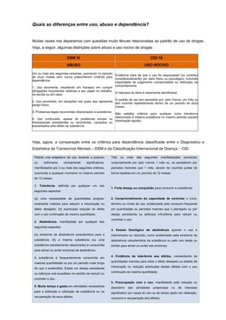 Quais as diferenças entre uso, abuso e dependência?
Muitas vezes nos deparamos com questões muito tênues relacionadas ao padrão de uso de drogas.
Veja, a seguir, algumas distinções sobre abuso e uso nocivo de drogas:
DSM IV CID-10
ABUSO USO NOCIVO
Um ou mais dos seguintes sintomas, ocorrendo no período
de doze meses sem nunca preencherem critérios para
dependência:
1. Uso recorrente, resultando em fracasso em cumprir
obrigações importantes relativas a seu papel no trabalho,
na escola ou em casa;
2. Uso recorrente, em situações nas quais isso apresenta
perigo físico;
3. Problemas legais recorrentes relacionados à substância;
4. Uso continuado, apesar de problemas sociais ou
interpessoais persistentes ou recorrentes, causados ou
exacerbados pelo efeito da substância.
Evidência clara de que o uso foi responsável (ou contribui
consideravelmente) por dano físico ou psicológico, incluindo
capacidade de julgamento comprometida ou disfunção de
comportamento.
A natureza do dano é claramente identificável.
O padrão de uso tem persistido por, pelo menos, um mês ou
tem ocorrido repetidamente dentro de um período de doze
meses.
Não satisfaz critérios para qualquer outro transtorno
relacionado à mesma substância no mesmo período (exceto
intoxicação aguda).
Veja, agora, a comparação entre os critérios para dependência classificada entre o Diagnóstico e
Estatística de Transtornos Mentais – DSM e da Classificação Internacional de Doença – CID:
Padrão mal adaptativo de uso, levando a prejuízo
ou sofrimento clinicamente significativos,
manifestados por 3 ou mais dos seguintes critérios,
ocorrendo a qualquer momento no mesmo período
de 12 meses:
1. Tolerância, definida por qualquer um dos
seguintes aspectos:
(a) uma necessidade de quantidades progres-
sivamente maiores para adquirir a intoxicação ou
efeito desejado; (b) acentuada redução do efeito
com o uso continuado da mesma quantidade.
2. Abstinência, manifestada por qualquer dos
seguintes aspectos:
(a) síndrome de abstinência característica para a
substância; (b) a mesma substância (ou uma
substância estreitamente relacionada) é consumida
para aliviar ou evitar sintomas de abstinência.
A substância é frequentemente consumida em
maiores quantidades ou por um período mais longo
do que o pretendido. Existe um desejo persistente
ou esforços mal sucedidos no sentido de reduzir ou
controlar o uso.
5. Muito tempo é gasto em atividades necessárias
para a obtenção e utilização da substância ou na
recuperação de seus efeitos.
Três ou mais das seguintes manifestações ocorrendo
conjuntamente por pelo menos 1 mês ou, se persistirem por
períodos menores que 1 mês, devem ter ocorrido juntas de
forma repetida em um período de 12 meses:
1. Forte desejo ou compulsão para consumir a substância;
2. Comprometimento da capacidade de controlar o início,
término ou níveis de uso, evidenciado pelo consumo frequente
em quantidades ou períodos maiores que o planejado ou por
desejo persistente ou esforços infrutíferos para reduzir ou
controlar o uso;
3. Estado fisiológico de abstinência quando o uso é
interrompido ou reduzido, como evidenciado pela síndrome de
abstinência característica da substância ou pelo uso desta ou
similar para aliviar ou evitar tais sintomas;
4. Evidência de tolerância aos efeitos, necessitando de
quantidades maiores para obter o efeito desejado ou estado de
intoxicação ou redução acentuada destes efeitos com o uso
continuado da mesma quantidade;
5. Preocupação com o uso, manifestado pela redução ou
abandono das atividades prazerosas ou de interesse
significativo por causa do uso ou do tempo gasto em obtenção,
consumo e recuperação dos efeitos;
 