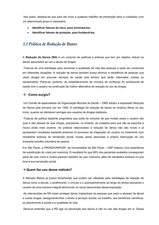 Isso posto, destaca-se que para dar inicio a qualquer trabalho de prevenção sério e cuidadoso com
um determinado grupo é necessário:
 Identificar fatores de risco, para minimizá-los;
 Identificar fatores de proteção, para fortalecê-los.
A Redução de Danos (RD) é um conjunto de políticas e práticas que tem por objetivo reduzir os
danos associados ao uso e abuso de drogas.
Trata-se de uma estratégia para aumentar a qualidade de vida das pessoas e pode ser construída
em diferentes situações. A redução de danos também busca diminuir a resistência de pessoas que
usam drogas em procurar serviços de saúde pois temem que serão internadas, presas ou
repreendidas. Parte-se, portanto, do estabelecimento de vínculos de confiança do profissional de
saúde com o usuário na construção da melhor alternativa de redução do uso de drogas.
 Como surgiu?
Um Comitê de especialistas da Organização Mundial de Saúde – OMS adotou a expressão Redução
de Danos pela primeira vez em 1993. A estratégia da redução de danos se mostrou eficaz no seu
início, quando se ofertavam seringas aos usuários de drogas injetáveis.
Trata-se de política bastante pragmática que parte do conceito de que muitas vezes o usuário não
quer e não deixará de usar drogas, precisando, no entanto, de cuidados para que não se exponha a
riscos ainda mais severos. As práticas relacionadas à redução de danos não são novas e já
apresentam resultados bastante positivos no processo de integração do usuário no tratamento com
resultados exitosos de reinserção social, muitas vezes associado à própria interrupção do uso
enquanto escolha voluntária da pessoa.
Em São Paulo, o PROAD/UNIFESP, da Universidade de São Paulo – USP realizou uma experiência
de substituição do crack por maconha. O resultado foi que 68% dos pacientes avaliados conseguiram
parar de usar crack e muitos pararam também de usar maconha, além de resultados exitosos no que
toca à sua reinserção social.
 Quem faz uso desse método?
A Atenção Básica já possui ferramentas que podem ser utilizadas para estratégias de redução de
danos como a escuta, o acolhimento, o vínculo e o acompanhamento ao longo do tempo pensando o
usuário de uma maneira integral diminuindo os riscos decorrentes dessa exposição.
As intervenções de RD visam proteger danos irreparáveis às pessoas que usam e abusam de álcool
e outras drogas, assegurando-lhes o direito a serviços sociais, ao trabalho, aos benefícios científicos,
ao atendimento à saúde e a qualidade de vida.
Deve-se entender que a RD age na prevenção aos danos e não no uso das drogas em si. Desse
 