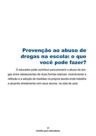 Prevenção ao abuso de
          drogas na escola: o que
                você pode fazer?
	     O educador pode contribuir para prevenir o abuso de dro-
gas entre adolescentes de duas formas básicas: incentivando a
reflexão e a adoção de medidas na própria escola onde trabalha
e atuando diretamente com seus alunos, na sala de aula.




                                 17
                      Cartilha para educadores
 