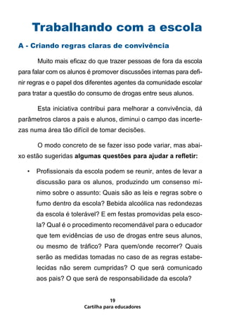 Trabalhando com a escola
A - Criando regras claras de convivência

	      Muito mais eficaz do que trazer pessoas de fora da escola
para falar com os alunos é promover discussões internas para defi-
nir regras e o papel dos diferentes agentes da comunidade escolar
para tratar a questão do consumo de drogas entre seus alunos.

	      Esta iniciativa contribui para melhorar a convivência, dá
parâmetros claros a pais e alunos, diminui o campo das incerte-
zas numa área tão difícil de tomar decisões.

	      O modo concreto de se fazer isso pode variar, mas abai-
xo estão sugeridas algumas questões para ajudar a refletir:

    •	 Profissionais da escola podem se reunir, antes de levar a
       discussão para os alunos, produzindo um consenso mí-
       nimo sobre o assunto: Quais são as leis e regras sobre o
       fumo dentro da escola? Bebida alcoólica nas redondezas
       da escola é tolerável? E em festas promovidas pela esco-
       la? Qual é o procedimento recomendável para o educador
       que tem evidências de uso de drogas entre seus alunos,
       ou mesmo de tráfico? Para quem/onde recorrer? Quais
       serão as medidas tomadas no caso de as regras estabe-
       lecidas não serem cumpridas? O que será comunicado
       aos pais? O que será de responsabilidade da escola?


                                  19
                       Cartilha para educadores
 