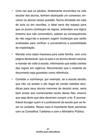 •	 Uma vez que os adultos, diretamente envolvidos na vida
   escolar dos alunos, tenham alcançado um consenso, en-
   volver os alunos nessa questão. Numa atividade em sala
   de aula ou em reuniões, o ideal seria dar espaço para
   que os jovens conheçam as regras, entendam sua lógica
   (mesmo que não concordem), saibam as consequências
   de não segui-las e possam sugerir mudanças que serão
   analisadas para verificar a conveniência e possibilidade
   de implantação.

•	 Mandar uma cópia impressa para cada família, com uma
   página destacável, que os pais e os alunos devem assinar
   e mandar de volta à escola, informando que estão cientes
   das regras em vigência. Recomendar que o restante do
   documento seja guardado como referência.

•	 Contatar a vizinhança: por exemplo, se a escola decidiu
   que não vai aceitar o ato ilegal de vender bebidas alco-
   ólicas para seus alunos menores de dezoito anos, seria
   bom avisar aos comerciantes locais desse fato, mesmo
   que seja óbvio que eles deveriam cumprir a lei. É aconse-
   lhável divulgar quem é o profissional da escola que vai fa-
   zer os contatos. Nesse caso é importante fazer parcerias
   com os Conselhos Tutelares e com o Ministério Público.




                                21
                     Cartilha para educadores
 