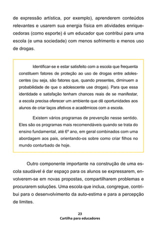 de expressão artística, por exemplo), aprenderem conteúdos
relevantes e usarem sua energia física em atividades enrique-
cedoras (como esporte) é um educador que contribui para uma
escola (e uma sociedade) com menos sofrimento e menos uso
de drogas.


    	      Identificar-se e estar satisfeito com a escola que frequenta
    constituem fatores de proteção ao uso de drogas entre adoles-
    centes (ou seja, são fatores que, quando presentes, diminuem a
    probabilidade de que o adolescente use drogas). Para que essa
    identidade e satisfação tenham chances reais de se manifestar,
    a escola precisa oferecer um ambiente que dê oportunidades aos
    alunos de criar laços afetivos e acadêmicos com a escola.

    	      Existem vários programas de prevenção nesse sentido.
    Eles são os programas mais recomendáveis quando se trata do
    ensino fundamental, até 6º ano, em geral combinados com uma
    abordagem aos pais, orientando-os sobre como criar filhos no
    mundo conturbado de hoje.



	       Outro componente importante na construção de uma es-
cola saudável é dar espaço para os alunos se expressarem, en-
volverem-se em novas propostas, compartilharem problemas e
procurarem soluções. Uma escola que inclua, congregue, contri-
bui para o desenvolvimento da auto-estima e para a percepção
de limites.

                                     23
                          Cartilha para educadores
 