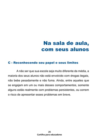 Na sala de aula,
                          com seus alunos

C - Reconhecendo seu papel e seus limites

	     A não ser que sua escola seja muito diferente da média, a
maioria dos seus alunos não está envolvido com drogas ilegais,
não bebe pesadamente e não fuma. Ainda, entre aqueles que
se engajam em um ou mais desses comportamentos, somente
alguns estão realmente com problemas persistentes, ou correm
o risco de apresentar esses problemas em breve.




                                 25
                      Cartilha para educadores
 