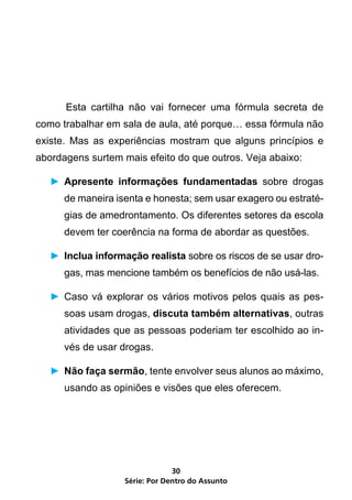 Esta cartilha não vai fornecer uma fórmula secreta de
como trabalhar em sala de aula, até porque… essa fórmula não
existe. Mas as experiências mostram que alguns princípios e
abordagens surtem mais efeito do que outros. Veja abaixo:

    ►	 Apresente informações fundamentadas sobre drogas
       de maneira isenta e honesta; sem usar exagero ou estraté-
       gias de amedrontamento. Os diferentes setores da escola
       devem ter coerência na forma de abordar as questões.

    ►	 Inclua informação realista sobre os riscos de se usar dro-
       gas, mas mencione também os benefícios de não usá-las.

    ►	 Caso vá explorar os vários motivos pelos quais as pes-
       soas usam drogas, discuta também alternativas, outras
       atividades que as pessoas poderiam ter escolhido ao in-
       vés de usar drogas.

    ►	 Não faça sermão, tente envolver seus alunos ao máximo,
       usando as opiniões e visões que eles oferecem.




                                 30
                    Série: Por Dentro do Assunto
 