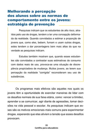 Melhorando a percepção
dos alunos sobre as normas de
comportamento entre os jovens:
estratégia de prevenção
    	     Pesquisas indicam que os estudantes de alto risco, atra-
    ídos pelo uso de drogas, tendem a ter uma concepção deforma-
    da da realidade. Quando convidados a estimar a proporção de
    jovens que, como eles, bebem, fumam e usam outras drogas,
    estes tendem a dar porcentagens bem mais altas do que na
    verdade as pesquisas indicam.

    	     Estudos também mostram que, quando esses estudan-
    tes são convidados a contrastar suas estimativas de consumo
    com dados reais de uso, provoca-se uma situação de discre-
    pância propiciadora de mudança. Muitos jovens, ao terem sua
    percepção da realidade “corrigida” reconsideram seu uso de
    substâncias.



	       Os programas mais efetivos são aqueles nos quais os
jovens têm a oportunidade de exercitar maneiras de lidar com
os desafios normais de sua faixa etária, como: vencer a timidez,
aprender a se comunicar, agir diante de agressões, tomar deci-
sões na vida pessoal e escolar. As pesquisas indicam que es-
ses são os motivos emocionais mais comuns para experimentar
drogas, esperando que elas aliviem a tensão que esses desafios
provocam.

                                   33
                        Cartilha para educadores
 