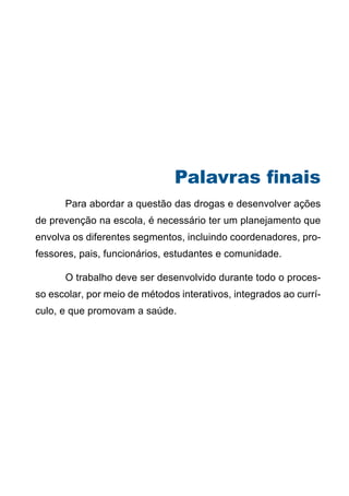 Palavras finais
	     Para abordar a questão das drogas e desenvolver ações
de prevenção na escola, é necessário ter um planejamento que
envolva os diferentes segmentos, incluindo coordenadores, pro-
fessores, pais, funcionários, estudantes e comunidade.

	     O trabalho deve ser desenvolvido durante todo o proces-
so escolar, por meio de métodos interativos, integrados ao currí-
culo, e que promovam a saúde.




                                 38
                    Série: Por Dentro do Assunto
 