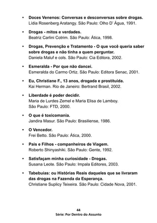 •	 Doces Venenos: Conversas e desconversas sobre drogas.
   Lídia Rosenberg Aratangy. São Paulo: Olho D’ Água, 1991.

•	 Drogas - mitos e verdades.
   Beatriz Carlini Cotrim. São Paulo: Ática, 1998.

•	 Drogas, Prevenção e Tratamento - O que você queria saber
   sobre drogas e não tinha a quem perguntar.
   Daniela Maluf e cols. São Paulo: Cia Editora, 2002.

•	 Esmeralda - Por que não dancei.
   Esmeralda do Carmo Ortiz. São Paulo: Editora Senac, 2001.

•	 Eu, Christiane F., 13 anos, drogada e prostituída.
   Kai Herman. Rio de Janeiro: Bertrand Brasil, 2002.

•	 Liberdade é poder decidir.
   Maria de Lurdes Zemel e Maria Elisa de Lamboy.
   São Paulo: FTD, 2000.

•	 O que é toxicomania.
   Jandira Masur. São Paulo: Brasiliense, 1986.

•	 O Vencedor.
   Frei Betto. São Paulo: Ática, 2000.

•	 Pais e Filhos - companheiros de Viagem.
   Roberto Shinyashiki. São Paulo: Gente, 1992.

•	 Satisfaçam minha curiosidade - Drogas.
   Susana Leote. São Paulo: Impala Editores, 2003.

•	 Tabebuias: ou Histórias Reais daqueles que se livraram
   das drogas na Fazenda da Esperança.
   Christiane Suplicy Teixeira. São Paulo: Cidade Nova, 2001.




                               44
                  Série: Por Dentro do Assunto
 