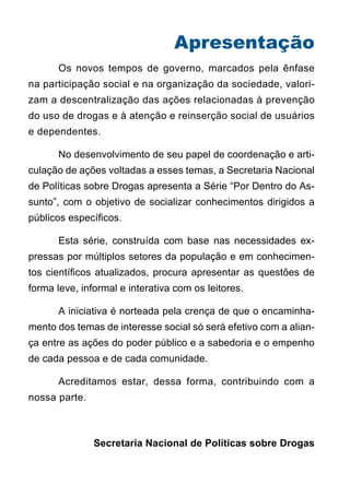Apresentação
	     Os novos tempos de governo, marcados pela ênfase
na participação social e na organização da sociedade, valori-
zam a descentralização das ações relacionadas à prevenção
do uso de drogas e à atenção e reinserção social de usuários
e dependentes.

	     No desenvolvimento de seu papel de coordenação e arti-
culação de ações voltadas a esses temas, a Secretaria Nacional
de Políticas sobre Drogas apresenta a Série “Por Dentro do As-
sunto”, com o objetivo de socializar conhecimentos dirigidos a
públicos específicos.

	     Esta série, construída com base nas necessidades ex-
pressas por múltiplos setores da população e em conhecimen-
tos científicos atualizados, procura apresentar as questões de
forma leve, informal e interativa com os leitores.

	     A iniciativa é norteada pela crença de que o encaminha-
mento dos temas de interesse social só será efetivo com a alian-
ça entre as ações do poder público e a sabedoria e o empenho
de cada pessoa e de cada comunidade.

	     Acreditamos estar, dessa forma, contribuindo com a
nossa parte.



               Secretaria Nacional de Políticas sobre Drogas
 