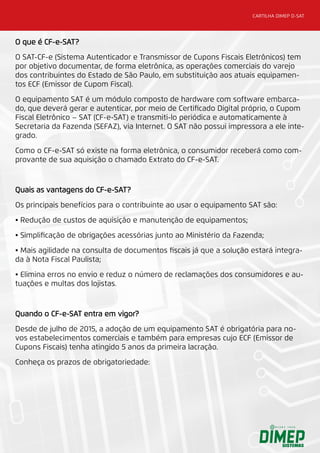 CARTILHA DIMEP D-SAT
O que é CF-e-SAT?
O SAT-CF-e (Sistema Autenticador e Transmissor de Cupons Fiscais Eletrônicos) tem
por objetivo documentar, de forma eletrônica, as operações comerciais do varejo
dos contribuintes do Estado de São Paulo, em substituição aos atuais equipamen-
tos ECF (Emissor de Cupom Fiscal).
O equipamento SAT é um módulo composto de hardware com software embarca-
do, que deverá gerar e autenticar, por meio de Certificado Digital próprio, o Cupom
Fiscal Eletrônico – SAT (CF-e-SAT) e transmiti-lo periódica e automaticamente à
Secretaria da Fazenda (SEFAZ), via Internet. O SAT não possui impressora a ele inte-
grado.
Como o CF-e-SAT só existe na forma eletrônica, o consumidor receberá como com-
provante de sua aquisição o chamado Extrato do CF-e-SAT.
Quais as vantagens do CF-e-SAT?
Os principais benefícios para o contribuinte ao usar o equipamento SAT são:
• Redução de custos de aquisição e manutenção de equipamentos;
• Simplificação de obrigações acessórias junto ao Ministério da Fazenda;
• Mais agilidade na consulta de documentos fiscais já que a solução estará integra-
da à Nota Fiscal Paulista;
• Elimina erros no envio e reduz o número de reclamações dos consumidores e au-
tuações e multas dos lojistas.
Quando o CF-e-SAT entra em vigor?
Desde de julho de 2015, a adoção de um equipamento SAT é obrigatória para no-
vos estabelecimentos comerciais e também para empresas cujo ECF (Emissor de
Cupons Fiscais) tenha atingido 5 anos da primeira lacração.
Conheça os prazos de obrigatoriedade:
 