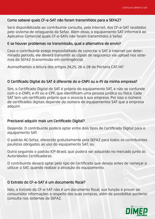 CARTILHA DIMEP D-SAT
Como saberei quais CF-e-SAT não foram transmitidos para a SEFAZ?
Será disponibilizada ao contribuinte consulta, pela internet, dos CF-e-SAT recebidos
pelo sistema de retaguarda da Sefaz. Além disso, o equipamento SAT informará ao
Aplicativo Comercial quais CF-e-SATs não foram transmitidos à Sefaz.
E se houver problemas na transmissão, qual a alternativa de envio?
Caso o contribuinte esteja impossibilitado de conectar o SAT à internet por deter-
minado período, ele deverá transmitir as cópias de segurança via upload nos siste-
mas da SEFAZ (transmissão em contingência).
Aconselhamos a leitura dos artigos 24,25, 26 e 28 da Portaria CAT-147
O Certificado Digital do SAT é diferente do e-CNPJ ou e-PJ da minha empresa?
Sim, o Certificado Digital do SAT é próprio do equipamento SAT, e não se confunde
com o e-CNPJ, e-PJ ou e-CPF, que identificam uma pessoa jurídica ou física. Cada
SAT tem um certificado próprio que o associa à sua empresa. Por isso o número
de certificados digitais depende do número de equipamentos SAT que a empresa
adquirir.
Precisarei adquirir mais um Certificado Digital?
Depende. O contribuinte poderá optar entre dois tipos de Certificado Digital para o
equipamento SAT:
O padrão AC-Sefaz, oferecido gratuitamente pela SEFAZ para todos os contribuintes
paulistas obrigados ao uso do equipamento SAT; ou
Outro seguindo o padrão ICP-Brasil, que poderá ser adquirido no mercado junto às
Autoridades Certificadoras.
O contribuinte deverá optar pelo tipo de Certificado que deseja antes de começar a
utilizar o SAT, quando realizar a ativação do equipamento.
O Extrato do CF-e-SAT é um documento fiscal?
Não, o Extrato do CF-e-SAT não é um documento fiscal, sua função é prover ao
consumidor informações a respeito das suas compras, além de possibilitar posterior
consulta nos sistemas da SEFAZ.
 