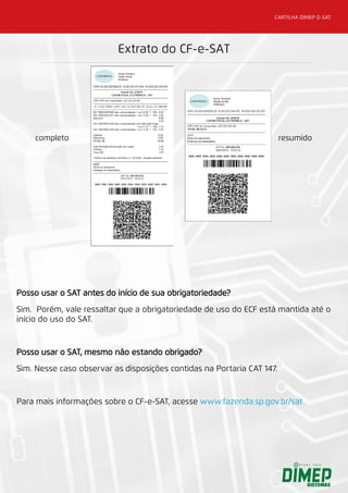 CARTILHA DIMEP D-SAT
Posso usar o SAT antes do início de sua obrigatoriedade?
Sim. Porém, vale ressaltar que a obrigatoriedade de uso do ECF está mantida até o
início do uso do SAT.
Posso usar o SAT, mesmo não estando obrigado?
Sim. Nesse caso observar as disposições contidas na Portaria CAT 147.
Para mais informações sobre o CF-e-SAT, acesse www.fazenda.sp.gov.br/sat
 