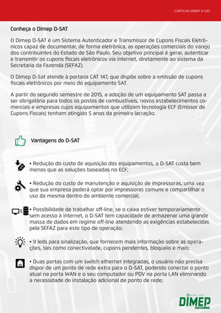 CARTILHA DIMEP D-SAT
Conheça o Dimep D-SAT
O Dimep D-SAT é um Sistema Autenticador e Transmissor de Cupons Fiscais Eletrô-
nicos capaz de documentar, de forma eletrônica, as operações comerciais do varejo
dos contribuintes do Estado de São Paulo. Seu objetivo principal é gerar, autenticar
e transmitir os cupons fiscais eletrônicos via internet, diretamente ao sistema da
Secretaria da Fazenda (SEFAZ).
O Dimep D-Sat atende à portaria CAT 147, que dispõe sobre a emissão de cupons
fiscais eletrônicos por meio do equipamento SAT.
A partir do segundo semestre de 2015, a adoção de um equipamento SAT passa a
ser obrigatória para todos os postos de combustíveis, novos estabelecimentos co-
merciais e empresas cujos equipamentos que utilizam tecnologia ECF (Emissor de
Cupons Fiscais) tenham atingido 5 anos da primeira lacração.
Vantagens do D-SAT
• Redução do custo de aquisição dos equipamentos, o D-SAT custa bem
menos que as soluções baseadas no ECF;
• Redução do custo de manutenção e aquisição de impressoras, uma vez
que sua empresa poderá optar por impressoras comuns e compartilhar o
uso da mesma dentro do ambiente comercial;
• Possibilidade de trabalhar off-line, se o caixa estiver temporariamente
sem acesso à internet, o D-SAT tem capacidade de armazenar uma grande
massa de dados em regime off-line atendendo as exigências estabelecidas
pela SEFAZ para este tipo de operação;
• 9 leds para sinalização, que fornecem mais informação sobre as opera-
ções, tais como conectividade, cupons pendentes, bloqueio e mais;
• Duas portas com um switch ethernet integradas, o usuário não precisa
dispor de um ponto de rede extra para o D-SAT, podendo conectar o ponto
atual na porta WAN e o seu computador ou PDV na porta LAN eliminando
a necessidade de instalação adicional de ponto de rede;
 