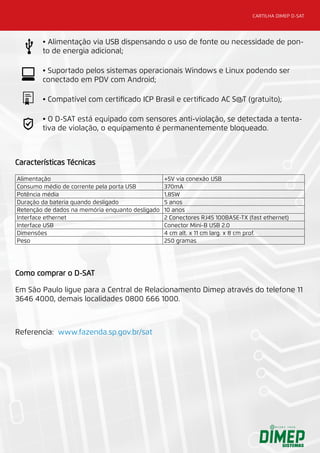 CARTILHA DIMEP D-SAT
Características Técnicas
Alimentação +5V via conexão USB
Consumo médio de corrente pela porta USB 370mA
Potência média 1,85W
Duração da bateria quando desligado 5 anos
Retenção de dados na memória enquanto desligado 10 anos
Interface ethernet 2 Conectores RJ45 100BASE-TX (fast ethernet)
Interface USB Conector Mini-B USB 2.0
Dimensões 4 cm alt. x 11 cm larg. x 8 cm prof.
Peso 250 gramas
Como comprar o D-SAT
Em São Paulo ligue para a Central de Relacionamento Dimep através do telefone 11
3646 4000, demais localidades 0800 666 1000.
Referencia: www.fazenda.sp.gov.br/sat
• Alimentação via USB dispensando o uso de fonte ou necessidade de pon-
to de energia adicional;
• Suportado pelos sistemas operacionais Windows e Linux podendo ser
conectado em PDV com Android;
• Compatível com certificado ICP Brasil e certificado AC S@T (gratuito);
• O D-SAT está equipado com sensores anti-violação, se detectada a tenta-
tiva de violação, o equipamento é permanentemente bloqueado.
 