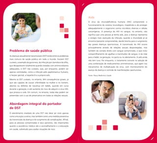 Aids
                                                                           O vírus da imunodeficiência humana (HIV) compromete o
                                                                           funcionamento do sistema imunológico, impedindo-o de proteger
                                                                           adequadamente o organismo contra micróbios diversos e células
                                                                           cancerígenas. A presença do HIV no sangue, no entanto, não
                                                                           significa que uma pessoa já tenha aids, pois a doença representa
                                                                           o estágio mais avançado da infecção, quando a imunidade já se
                                                                           encontra bastante comprometida, dando brecha para o surgimento
                                                                           das graves doenças oportunistas. A transmissão do HIV ocorre
                                                                           principalmente através de relações sexuais desprotegidas, mas
Problema de saúde pública                                                  também do contato direto com sangue contaminado, o que inclui
                                                                           compartilhamento de agulhas e transfusões de sangue, e da mãe
As doenças sexualmente transmissíveis (DST) estão entre os problemas
                                                                           para o bebê, na gestação, no parto ou no aleitamento. A aids ainda
mais comuns de saúde pública em todo o mundo. Existem DST
                                                                           não tem cura. Por enquanto, o tratamento consiste na adoção de
curáveis, a exemplo da gonorreia, da infecção por clamídia e da sífilis,
                                                                           uma combinação de medicamentos antirretrovirais, que agem nos
que desaparecem totalmente quando tratadas com antimicrobianos
                                                                           mecanismos de multiplicação do vírus, com monitoramento do
adequados, e DST não curáveis, que, por enquanto, podem ser
                                                                           avanço da doença e controle de manifestações oportunistas.
apenas controladas, como a infecção pelo papilomavírus humano,
o herpes genital, a hepatite B e a própria aids.                           Fonte: Fleury Medicina e Saúde

Mesmo as DST curáveis, no entanto, têm consequências graves, já
que são capazes de causar infertilidade na mulher e no homem,
abortos ou defeitos de nascença em bebês, quando em curso
durante a gestação, e até aumento do risco de adquirir o vírus HIV,
que provoca a aids. Em comum, no entanto, todas elas podem ser
prevenidas com o uso de preservativo em todas as relações sexuais.



Abordagem integral do portador
de DST
O atendimento imediato de uma DST não deve ser visto apenas
como uma ação curativa, mas também como uma medida preventiva
da transmissão da doença e do surgimento de complicações. Afinal,
para as pessoas contaminadas e seus parceiros, tão importantes
quanto a assistência médica são o aconselhamento e a educação
em saúde, sobretudo para avaliar situações de risco.
 