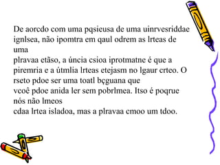 De aorcdo com uma pqsieusa de uma uinrvesriddae
ignlsea, não ipomtra em qaul odrem as lrteas de
uma
plravaa etãso, a úncia csioa iprotmatne é que a
piremria e a útmlia lrteas etejasm no lgaur crteo. O
rseto pdoe ser uma toatl bçguana que
vcoê pdoe anida ler sem pobrlmea. Itso é poqrue
nós não lmeos
cdaa lrtea isladoa, mas a plravaa cmoo um tdoo.
 