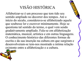 VISÃO HISTÓRICA
Alfabetizar-se é um processo que tem tido seu
sentido ampliado no decorrer dos tempos. Até o
início do século, considerava-se alfabetizado aquele
que soubesse ler e escrever minimamente. Hoje se
questiona tal sentido do termo, o qual vem sendo
gradativamente ampliado. Fala-se em alfabetização
matemática, musical, artística e em outras linguagens.
O conhecimento histórico das diferentes formas de
escrita e da sua inserção na cultura em que surgiram e
desenvolveram-se tem-nos mostrado a intima relação
existente entre a alfabetização e a cultura.
 