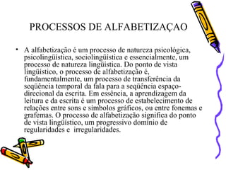 PROCESSOS DE ALFABETIZAÇAO
• A alfabetização é um processo de natureza psicológica,
psicolingüística, sociolingüística e essencialmente, um
processo de natureza lingüística. Do ponto de vista
lingüístico, o processo de alfabetização é,
fundamentalmente, um processo de transferência da
seqüência temporal da fala para a seqüência espaço-
direcional da escrita. Em essência, a aprendizagem da
leitura e da escrita é um processo de estabelecimento de
relações entre sons e símbolos gráficos, ou entre fonemas e
grafemas. O processo de alfabetização significa do ponto
de vista lingüístico, um progressivo domínio de
regularidades e irregularidades.
 