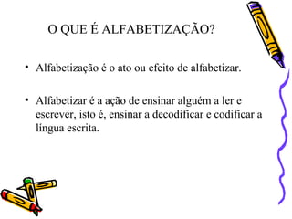 O QUE É ALFABETIZAÇÃO?
• Alfabetização é o ato ou efeito de alfabetizar.
• Alfabetizar é a ação de ensinar alguém a ler e
escrever, isto é, ensinar a decodificar e codificar a
língua escrita.
 