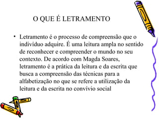 O QUE É LETRAMENTO
• Letramento é o processo de compreensão que o
indivíduo adquire. É uma leitura ampla no sentido
de reconhecer e compreender o mundo no seu
contexto. De acordo com Magda Soares,
letramento é a prática da leitura e da escrita que
busca a compreensão das técnicas para a
alfabetização no que se refere a utilização da
leitura e da escrita no convívio social
 