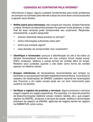 CUIDADOS AO CONTRATAR PELA INTERNET
Informamos a seguir, alguns cuidados fundamentais para evitar problemas
ao comprar ou contratar pela internet e dicas de como fazer uma boa escolha
e garantir seus direitos.
99 Reflita sobre seus interesses: não compre por impulso. Analise friamente
a oferta. Embora os descontos possam lhe parecer muito atrativos, o valor
final de suas compras pode comprometer seu orçamento. Responda,
sinceramente, a quatro perguntas:
•	

preciso realmente desse produto ou serviço?

•	

tenho informações suficientes sobre ele?

•	

tenho que comprar agora?

•	

essa decisão vai comprometer meu orçamento?

99 Identifique o fornecedor: procure a identificação do site e de todos os
demais fornecedores envolvidos em sua compra virtual (razão social,
CNPJ, endereço, telefone e outras formas de contato além do email).
Redobre seus cuidados quando o site exibir como forma de contato
apenas um telefone celular.
99 Busque referências de fornecedores recomendados por amigos ou
familiares ou que possuam também estabelecimentos físicos. A consulta no
cadastro de reclamações do SINDEC (cadastro nacional de reclamações
dos Procons) e em redes sociais pode ser um bom instrumento para
auxiliá-lo na escolha.
99 Verifique o registro de produtos e serviços: alguns produtos e serviços
exigem registro em órgãos específicos. Por exemplo, é o caso de produtos
de telecomunicações (telefone celular, modem, tablets, etc.), que exigem
registro na ANATEL; produtos e serviços de saúde, estética e alimentação
precisam de registro na ANVISA; agências de viagens devem ter registro
na EMBRATUR, entre outros.

9

FUNDAÇÃO PROCON-SP — COMÉRCIO ELETRÔNICO

 