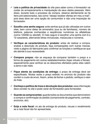 99 Leia a política de privacidade do site para saber como o fornecedor vai
cuidar do armazenamento e manipulação de seus dados pessoais. Além
disso, durante todo o processo de compra, observe atentamente se há
itens pré-selecionados, tais como “desejo receber ofertas em meu e-mail”,
pois essa deve ser uma opção do consumidor e não uma imposição do
fornecedor.
99 Escolha uma senha segura: evite senhas que já são utilizadas em outros
sites, bem como datas de aniversário (sua ou de familiares), número de
telefone, palavras conhecidas e seqüências numéricas ou alfabéticas
(como 123456 ou abcdef). O mais seguro é escolher uma senha com 6 a
12 caracteres, alternando letras minúsculas, maiúsculas e números.
99 Verifique as características do produto: antes de realizar a compra,
analise a descrição do produto, faça comparações com outras marcas,
visite a página do fabricante para confirmar as funções e certifique-se que
ele atende à sua necessidade.
99 Compare preços: não se esqueça de comparar também o preço e a
forma de pagamento em outros estabelecimentos (lojas virtuais e físicas),
especialmente para verificar se os descontos ofertados pelos sites valem
a pena e são reais.
99 Fique atento às condições da entrega: o prazo de entrega deve ser
especificado. Muitas vezes o preço exibido no anúncio do produto não
contém o custo de envio. Assim, antes de fechar o pedido, verifique o valor
do frete.
99 Conheça a política de troca e devolução dos produtos: essa informação
deve constar no site e pode variar de fornecedor para fornecedor.
99 Guarde os comprovantes: guarde todos os documentos que demonstrem
a compra e confirmação do pedido (comprovante de pagamento, contrato,
anúncios, etc).
99 Exija a nota fiscal: no ato da entrega do produto, recuse o recebimento
se a nota fiscal não for apresentada.

11

FUNDAÇÃO PROCON-SP — COMÉRCIO ELETRÔNICO

 