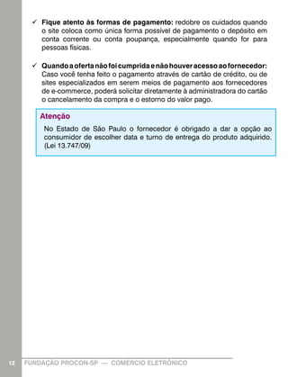 99 Fique atento às formas de pagamento: redobre os cuidados quando
o site coloca como única forma possível de pagamento o depósito em
conta corrente ou conta poupança, especialmente quando for para
pessoas físicas.
99 Quando a oferta não foi cumprida e não houver acesso ao fornecedor:
Caso você tenha feito o pagamento através de cartão de crédito, ou de
sites especializados em serem meios de pagamento aos fornecedores
de e-commerce, poderá solicitar diretamente à administradora do cartão
o cancelamento da compra e o estorno do valor pago.

Atenção
No Estado de São Paulo o fornecedor é obrigado a dar a opção ao
consumidor de escolher data e turno de entrega do produto adquirido.
(Lei 13.747/09)

12

FUNDAÇÃO PROCON-SP — COMÉRCIO ELETRÔNICO

 