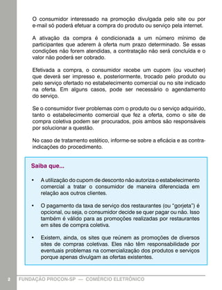 O consumidor interessado na promoção divulgada pelo site ou por
e-mail só poderá efetuar a compra do produto ou serviço pela internet.
A ativação da compra é condicionada a um número mínimo de
participantes que aderem à oferta num prazo determinado. Se essas
condições não forem atendidas, a contratação não será concluída e o
valor não poderá ser cobrado.
Efetivada a compra, o consumidor recebe um cupom (ou voucher)
que deverá ser impresso e, posteriormente, trocado pelo produto ou
pelo serviço ofertado no estabelecimento comercial ou no site indicado
na oferta. Em alguns casos, pode ser necessário o agendamento
do serviço.
Se o consumidor tiver problemas com o produto ou o serviço adquirido,
tanto o estabelecimento comercial que fez a oferta, como o site de
compra coletiva podem ser procurados, pois ambos são responsáveis
por solucionar a questão.
No caso de tratamento estético, informe-se sobre a eficácia e as contraindicações do procedimento.

Saiba que...
•	 A utilização do cupom de desconto não autoriza o estabelecimento
comercial a tratar o consumidor de maneira diferenciada em
relação aos outros clientes.
•	 O pagamento da taxa de serviço dos restaurantes (ou “gorjeta”) é
opcional, ou seja, o consumidor decide se quer pagar ou não. Isso
também é válido para as promoções realizadas por restaurantes
em sites de compra coletiva.
•	 Existem, ainda, os sites que reúnem as promoções de diversos
sites de compras coletivas. Eles não têm responsabilidade por
eventuais problemas na comercialização dos produtos e serviços
porque apenas divulgam as ofertas existentes.

2

FUNDAÇÃO PROCON-SP — COMÉRCIO ELETRÔNICO

2

 