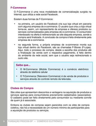 F-Commerce
O F-Commerce é uma nova modalidade de comercialização surgida na
Internet, que utiliza a rede social Facebook.
Existem duas formas de F-Commerce:
•	 na primeira, um usuário do Facebook cria sua loja virtual em parceria
com alguma empresa de e-commerce. O usuário que criou a loja virtual
torna-se, assim, um representante da empresa e oferece produtos ou
serviços comercializados pela empresa de e-commerce. O consumidor
interessado na oferta é redirecionado ao site daquela empresa, aonde a
compra será finalizada. A conclusão da compra é feita diretamente pela
empresa de e-commerce.
•	 na segunda forma, a própria empresa de e-commerce monta sua
loja virtual dentro do Facebook, são as chamadas F-Stores (F-Lojas).
Aqui, todo o processo de compra, desde a escolha dos produtos até
a finalização da venda com o respectivo pagamento, é feito dentro
do ambiente da rede social, sem que o usuário seja redirecionado a
outro site.

Saiba que...
•	 O M-Commerce (Mobile Commerce) é o comércio eletrônico
através do telefone celular
•	 O T-Commerce (Television Commerce) é da venda de produtos e
serviços através do controle remoto da televisão.

Clubes de Compra
São sites que apresentam descontos e vantagens na aquisição de produtos e
serviços apenas para consumidores previamente cadastrados (associados).
O cadastro pode ser feito diretamente pelo consumidor ou mediante convite
de quem já é associado.
Embora os clubes de compras sejam parecidos com os sites de compra
coletiva, não há a necessidade de um número mínimo de participantes para
a aquisição de produtos ou serviços.

3

FUNDAÇÃO PROCON-SP — COMÉRCIO ELETRÔNICO

 